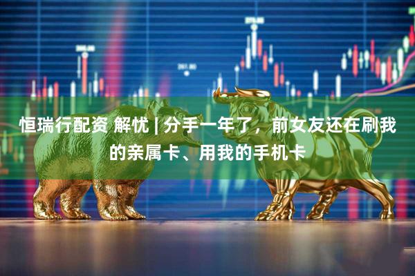 恒瑞行配资 解忧 | 分手一年了，前女友还在刷我的亲属卡、用我的手机卡