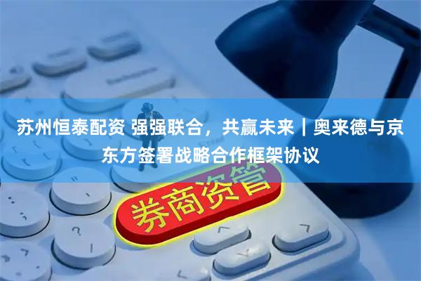 苏州恒泰配资 强强联合，共赢未来｜奥来德与京东方签署战略合作框架协议