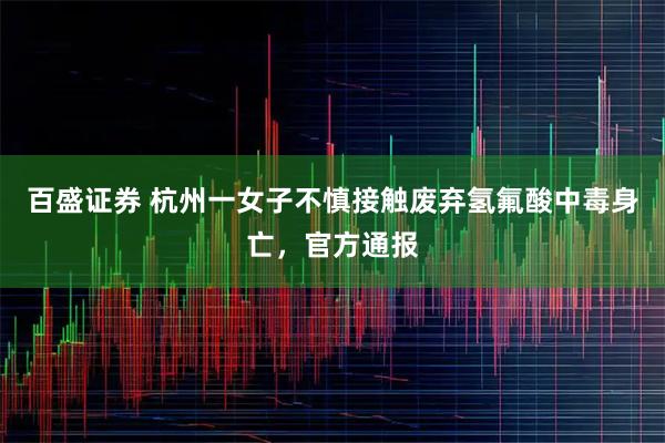 百盛证券 杭州一女子不慎接触废弃氢氟酸中毒身亡，官方通报