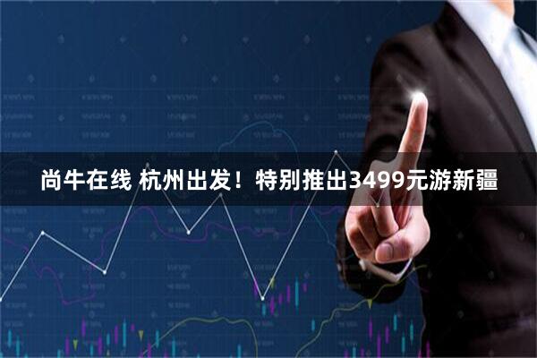 尚牛在线 杭州出发！特别推出3499元游新疆