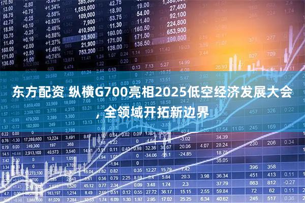 东方配资 纵横G700亮相2025低空经济发展大会, 全领域开拓新边界