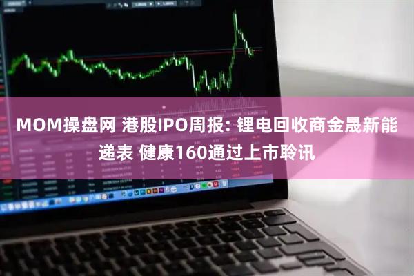 MOM操盘网 港股IPO周报: 锂电回收商金晟新能递表 健康160通过上市聆讯