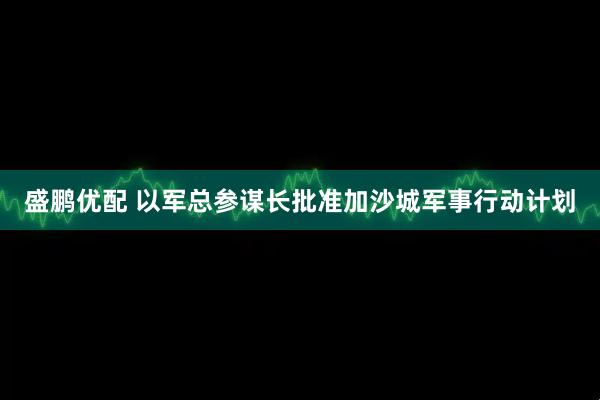 盛鹏优配 以军总参谋长批准加沙城军事行动计划
