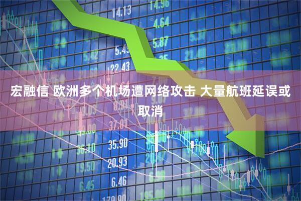 宏融信 欧洲多个机场遭网络攻击 大量航班延误或取消