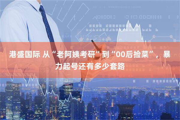 港盛国际 从“老阿姨考研”到“00后捡菜”，暴力起号还有多少套路