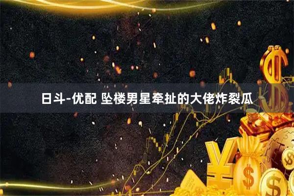 日斗-优配 坠楼男星牵扯的大佬炸裂瓜