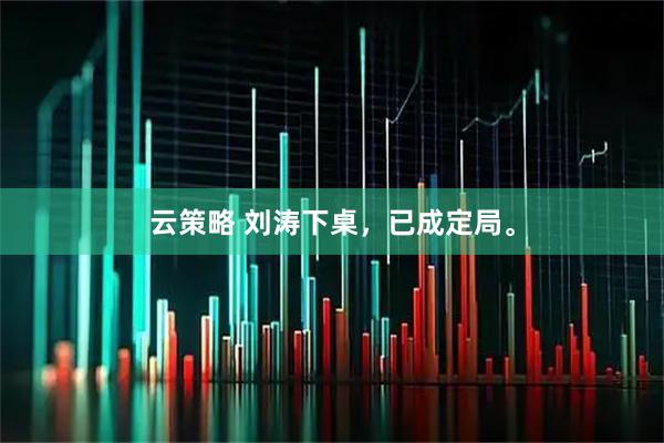 云策略 刘涛下桌，已成定局。