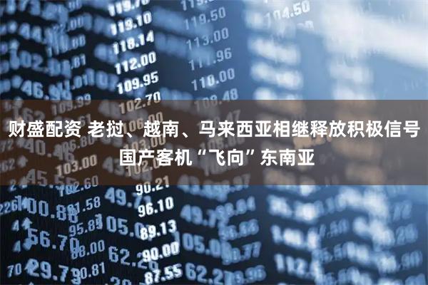 财盛配资 老挝、越南、马来西亚相继释放积极信号 国产客机“飞向”东南亚