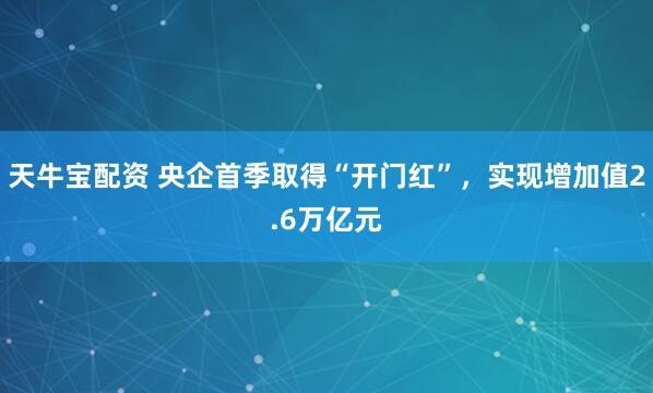 天牛宝配资 央企首季取得“开门红”，实现增加值2.6万亿元