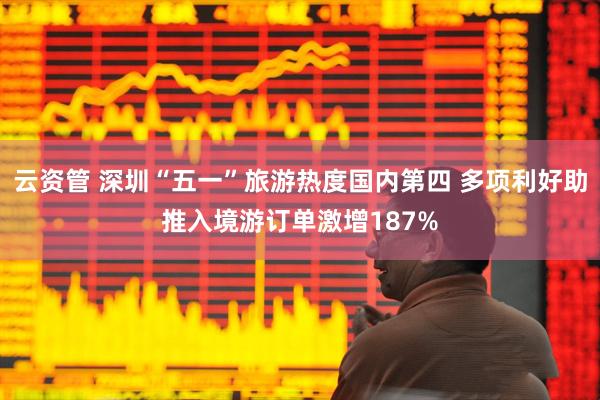 云资管 深圳“五一”旅游热度国内第四 多项利好助推入境游订单激增187%