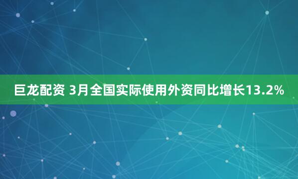 巨龙配资 3月全国实际使用外资同比增长13.2%