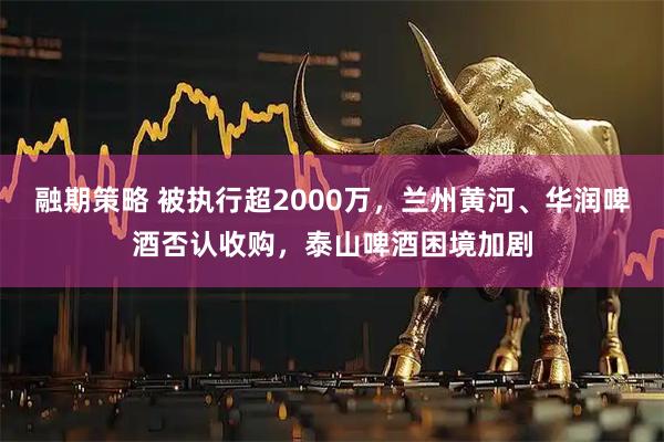 融期策略 被执行超2000万，兰州黄河、华润啤酒否认收购，泰山啤酒困境加剧