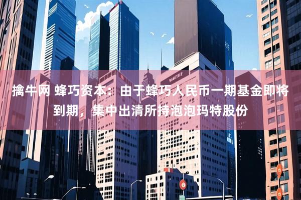 擒牛网 蜂巧资本：由于蜂巧人民币一期基金即将到期，集中出清所持泡泡玛特股份