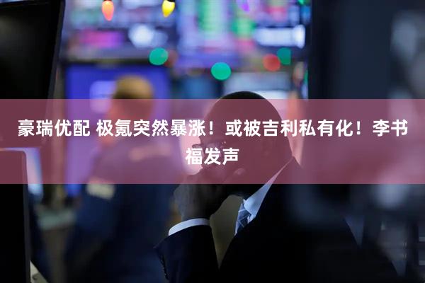 豪瑞优配 极氪突然暴涨！或被吉利私有化！李书福发声