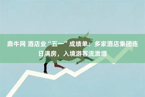鼎牛网 酒店业“五一”成绩单：多家酒店集团连日满房，入境游客流激增