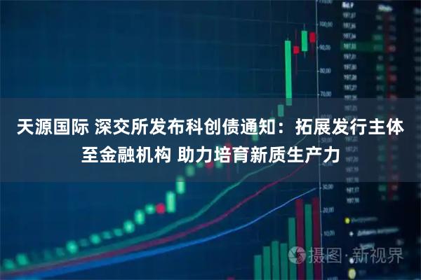 天源国际 深交所发布科创债通知：拓展发行主体至金融机构 助力培育新质生产力
