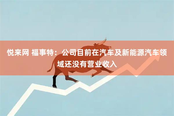 悦来网 福事特：公司目前在汽车及新能源汽车领域还没有营业收入
