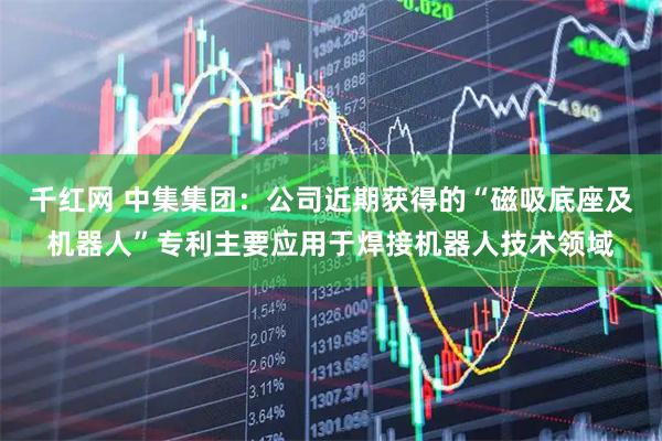 千红网 中集集团：公司近期获得的“磁吸底座及机器人”专利主要应用于焊接机器人技术领域
