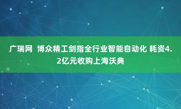 广瑞网  博众精工剑指全行业智能自动化 耗资4.2亿元收购上海沃典