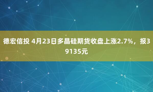德宏信投 4月23日多晶硅期货收盘上涨2.7%，报39135元