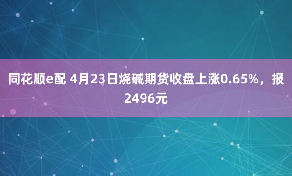 同花顺e配 4月23日烧碱期货收盘上涨0.65%，报2496元