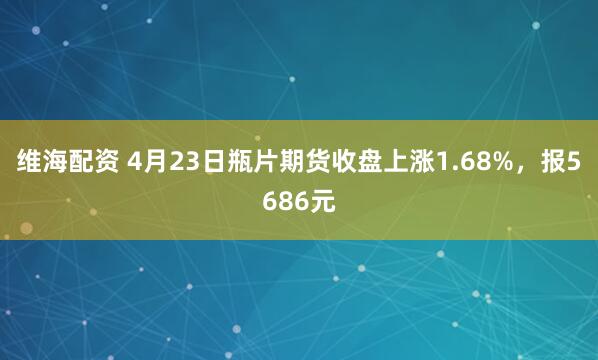 维海配资 4月23日瓶片期货收盘上涨1.68%，报5686元