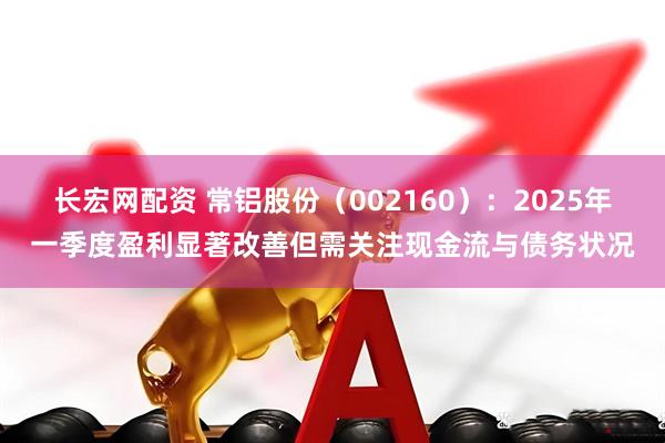 长宏网配资 常铝股份（002160）：2025年一季度盈利显著改善但需关注现金流与债务状况