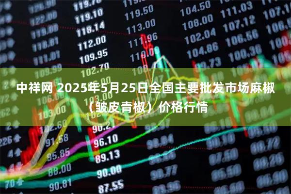 中祥网 2025年5月25日全国主要批发市场麻椒（皱皮青椒）价格行情