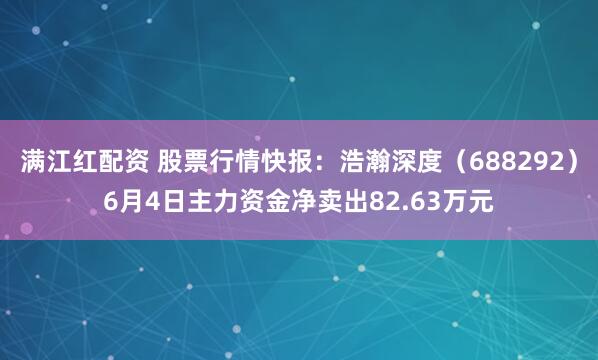 满江红配资 股票行情快报：浩瀚深度（688292）6月4日主力资金净卖出82.63万元