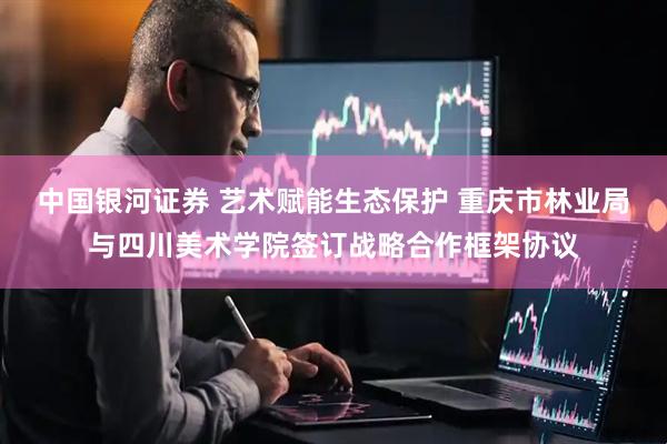 中国银河证券 艺术赋能生态保护 重庆市林业局与四川美术学院签订战略合作框架协议