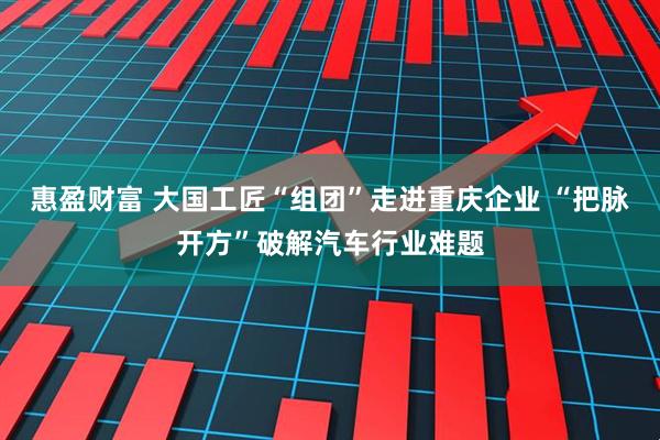 惠盈财富 大国工匠“组团”走进重庆企业 “把脉开方”破解汽车行业难题