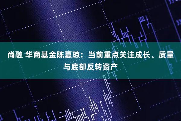 尚融 华商基金陈夏琼：当前重点关注成长、质量与底部反转资产