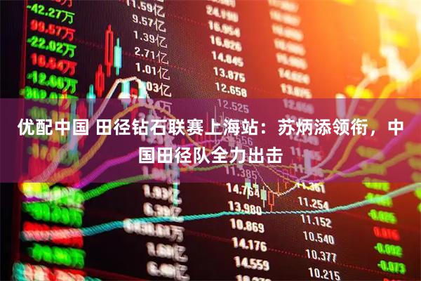 优配中国 田径钻石联赛上海站：苏炳添领衔，中国田径队全力出击