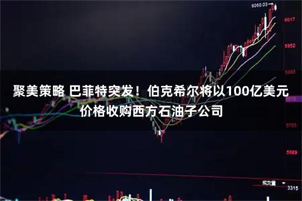 聚美策略 巴菲特突发！伯克希尔将以100亿美元价格收购西方石油子公司