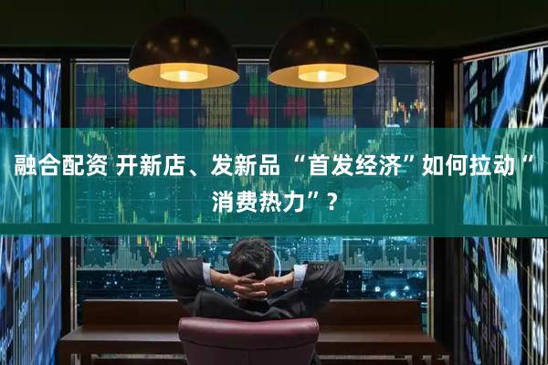 融合配资 开新店、发新品 “首发经济”如何拉动“消费热力”？