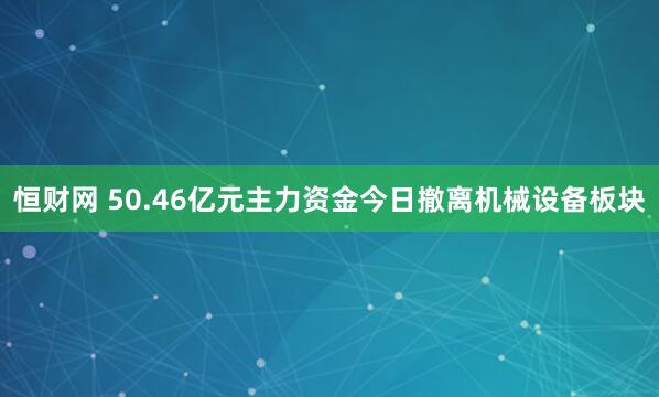 恒财网 50.46亿元主力资金今日撤离机械设备板块