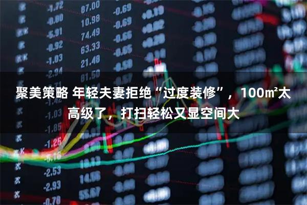 聚美策略 年轻夫妻拒绝“过度装修”，100㎡太高级了，打扫轻松又显空间大