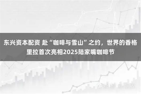 东兴资本配资 赴“咖啡与雪山”之约，世界的香格里拉首次亮相2025陆家嘴咖啡节