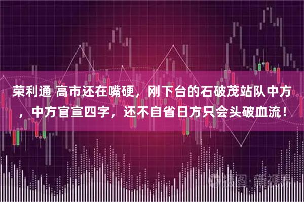 荣利通 高市还在嘴硬，刚下台的石破茂站队中方，中方官宣四字，还不自省日方只会头破血流！