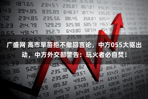 广盛网 高市早苗拒不撤回言论，中方055大驱出动，中方外交部警告：玩火者必自焚！