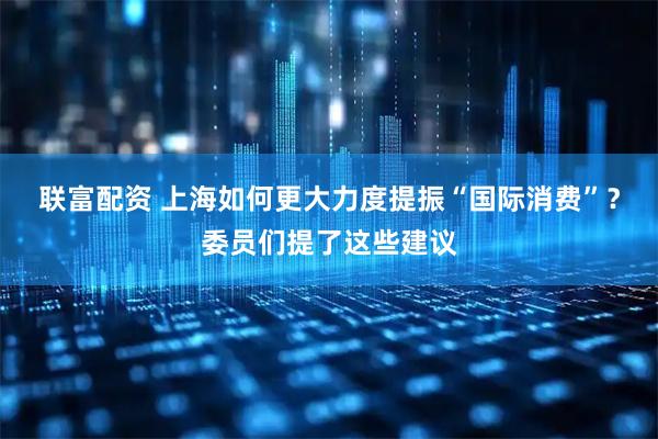 联富配资 上海如何更大力度提振“国际消费”？委员们提了这些建议