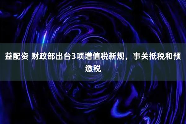 益配资 财政部出台3项增值税新规，事关抵税和预缴税