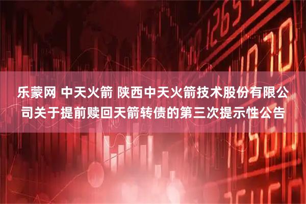 乐蒙网 中天火箭 陕西中天火箭技术股份有限公司关于提前赎回天箭转债的第三次提示性公告