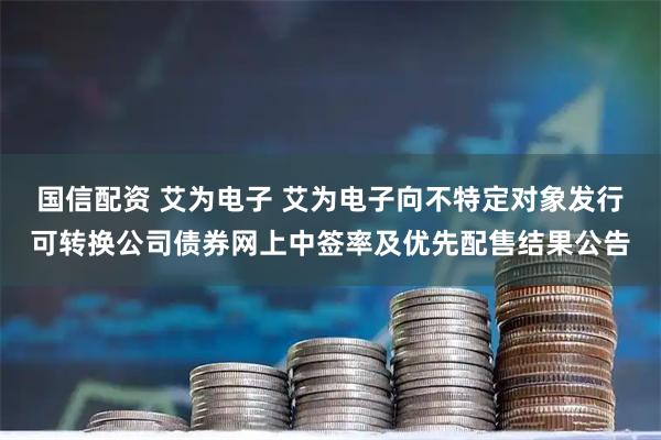 国信配资 艾为电子 艾为电子向不特定对象发行可转换公司债券网上中签率及优先配售结果公告
