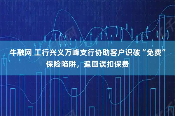 牛融网 工行兴义万峰支行协助客户识破“免费”保险陷阱，追回误扣保费