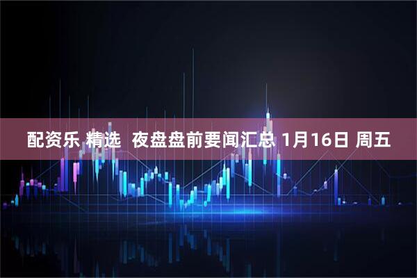 配资乐 精选  夜盘盘前要闻汇总 1月16日 周五