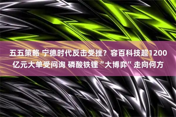 五五策略 宁德时代反击受挫？容百科技超1200亿元大单受问询 磷酸铁锂“大博弈”走向何方