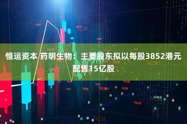 恒运资本 药明生物：主要股东拟以每股3852港元配售15亿股