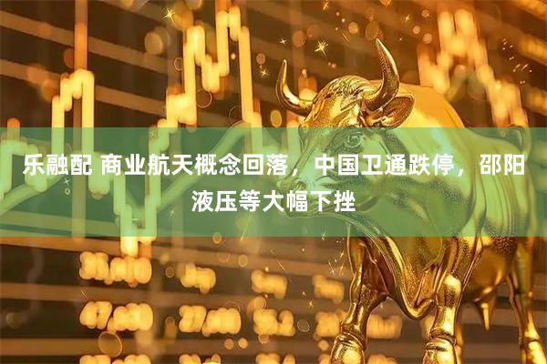 乐融配 商业航天概念回落，中国卫通跌停，邵阳液压等大幅下挫