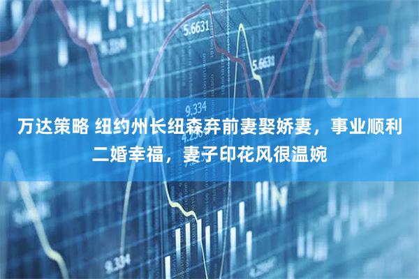 万达策略 纽约州长纽森弃前妻娶娇妻，事业顺利二婚幸福，妻子印花风很温婉